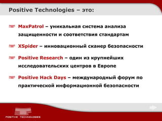 Positive Technologies – это:


   MaxPatrol – уникальная система анализа
   защищенности и соответствия стандартам

   XSpider – инновационный сканер безопасности

   Positive Research – один из крупнейших
   исследовательских центров в Европе

   Positive Hack Days – международный форум по
   практической информационной безопасности
 