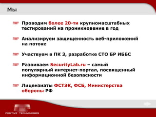 Мы

     Проводим более 20-ти крупномасштабных
     тестирований на проникновение в год

     Анализируем защищенность веб-приложений
     на потоке

     Участвуем в ПК 3, разработке СТО БР ИББС

     Развиваем SecurityLab.ru – самый
     популярный интернет-портал, посвященный
     информационной безопасности

     Лицензиаты ФСТЭК, ФСБ, Министерства
     обороны РФ
 