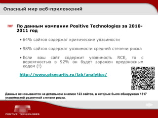 Опасный мир веб-приложений


      По данным компании Positive Technologies за 2010-
      2011 год

        • 64% сайтов содержат критические уязвимости

        • 98% сайтов содержат уязвимости средней степени риска

        • Если ваш сайт содержит уязвимость RCE, то с
          вероятностью в 92% он будет заражен вредоносным
          кодом (!)

        http://www.ptsecurity.ru/lab/analytics/




Данные основываются на детальном анализе 123 сайтов, в которых было обнаружено 1817
уязвимостей различной степени риска.
 