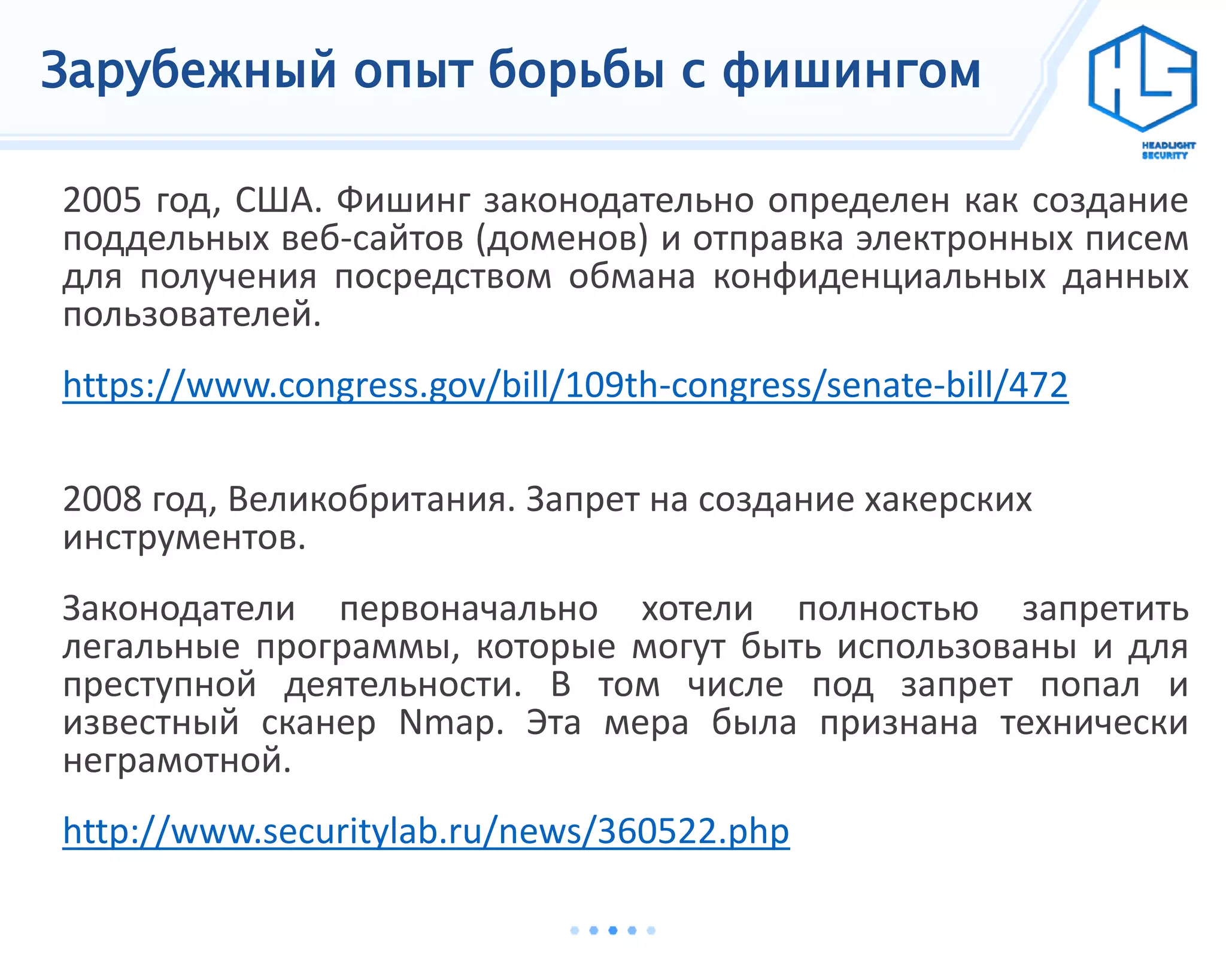 Зарубежный опыт борьбы с фишингом
2005 год, США. Фишинг законодательно определен как создание
поддельных веб-сайтов (доменов) и отправка электронных писем
для получения посредством обмана конфиденциальных данных
пользователей.
https://www.congress.gov/bill/109th-congress/senate-bill/472
2008 год, Великобритания. Запрет на создание хакерских
инструментов.
Законодатели первоначально хотели полностью запретить
легальные программы, которые могут быть использованы и для
преступной деятельности. В том числе под запрет попал и
известный сканер Nmap. Эта мера была признана технически
неграмотной.
http://www.securitylab.ru/news/360522.php
 