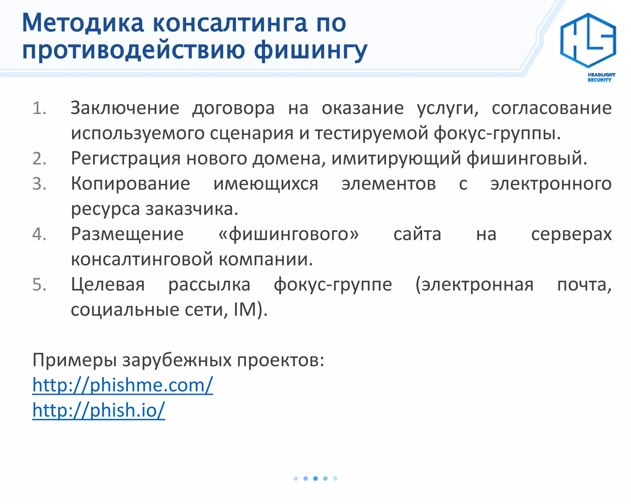Методика консалтинга по
противодействию фишингу
1. Заключение договора на оказание услуги, согласование
используемого сценария и тестируемой фокус-группы.
2. Регистрация нового домена, имитирующий фишинговый.
3. Копирование имеющихся элементов с электронного
ресурса заказчика.
4. Размещение «фишингового» сайта на серверах
консалтинговой компании.
5. Целевая рассылка фокус-группе (электронная почта,
социальные сети, IM).
Примеры зарубежных проектов:
http://phishme.com/
http://phish.io/
 