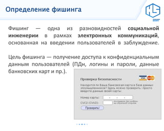 Определение фишинга
Фишинг — одна из разновидностей социальной
инженерии в рамках электронных коммуникаций,
основанная на введении пользователей в заблуждение.
Цель фишинга — получение доступа к конфиденциальным
данным пользователей (ПДн, логины и пароли, данные
банковских карт и пр.).
 