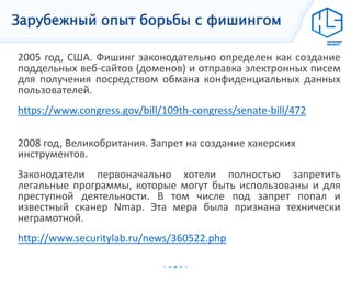 Зарубежный опыт борьбы с фишингом
2005 год, США. Фишинг законодательно определен как создание
поддельных веб-сайтов (доменов) и отправка электронных писем
для получения посредством обмана конфиденциальных данных
пользователей.
https://www.congress.gov/bill/109th-congress/senate-bill/472
2008 год, Великобритания. Запрет на создание хакерских
инструментов.
Законодатели первоначально хотели полностью запретить
легальные программы, которые могут быть использованы и для
преступной деятельности. В том числе под запрет попал и
известный сканер Nmap. Эта мера была признана технически
неграмотной.
http://www.securitylab.ru/news/360522.php
 