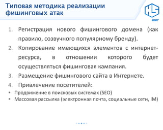 Типовая методика реализации
фишинговых атак
1. Регистрация нового фишингового домена (как
правило, созвучного популярному бренду).
2. Копирование имеющихся элементов с интернет-
ресурса, в отношении которого будет
осуществляться фишинговая кампания.
3. Размещение фишингового сайта в Интернете.
4. Привлечение посетителей:
 Продвижение в поисковых системах (SEO)
 Массовая рассылка (электронная почта, социальные сети, IM)
 