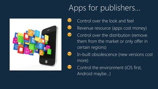 😍 Control over the look and feel
😍 Revenue resource (apps cost money)
😍 Control over the distribution (remove
them from the market or only offer in
certain regions)
😍 In-built obsolescence (new versions cost
more)
😍 Control the environment (iOS first,
Android maybe…)
Apps for publishers…
 