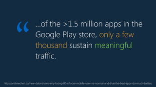 …of the >1.5 million apps in the
Google Play store, only a few
thousand sustain meaningful
traffic.
http://andrewchen.co/new-data-shows-why-losing-80-of-your-mobile-users-is-normal-and-that-the-best-apps-do-much-better/
“
 