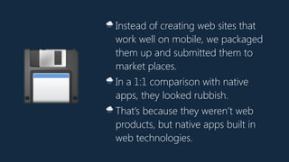 💾
🌧 Instead of creating web sites that
work well on mobile, we packaged
them up and submitted them to
market places.
🌧 In a 1:1 comparison with native
apps, they looked rubbish.
🌧 That’s because they weren’t web
products, but native apps built in
web technologies.
 