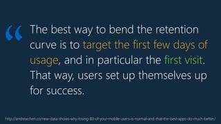 The best way to bend the retention
curve is to target the first few days of
usage, and in particular the first visit.
That way, users set up themselves up
for success.
http://andrewchen.co/new-data-shows-why-losing-80-of-your-mobile-users-is-normal-and-that-the-best-apps-do-much-better/
“
 