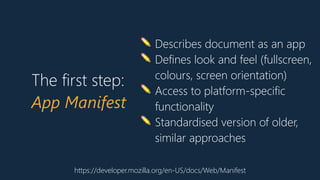 https://developer.mozilla.org/en-US/docs/Web/Manifest
✏ Describes document as an app
✏ Defines look and feel (fullscreen,
colours, screen orientation)
✏ Access to platform-specific
functionality
✏ Standardised version of older,
similar approaches
The first step:
App Manifest
 