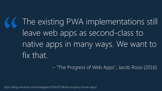 The existing PWA implementations still
leave web apps as second-class to
native apps in many ways. We want to
fix that.
“
https://blogs.windows.com/msedgedev/2016/07/08/the-progress-of-web-apps/
– "The Progress of Web Apps", Jacob Rossi (2016)
 