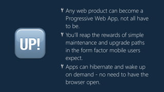 🆙
🔧 Any web product can become a
Progressive Web App, not all have
to be.
🔧 You’ll reap the rewards of simple
maintenance and upgrade paths
in the form factor mobile users
expect.
🔧 Apps can hibernate and wake up
on demand - no need to have the
browser open.
 