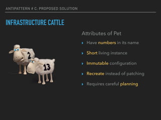 ANTIPATTERN # C: PROPOSED SOLUTION
INFRASTRUCTURE CATTLE
Attributes of Pet
▸ Have numbers in its name
▸ Short living instance
▸ Immutable conﬁguration
▸ Recreate instead of patching
▸ Requires careful planning
 