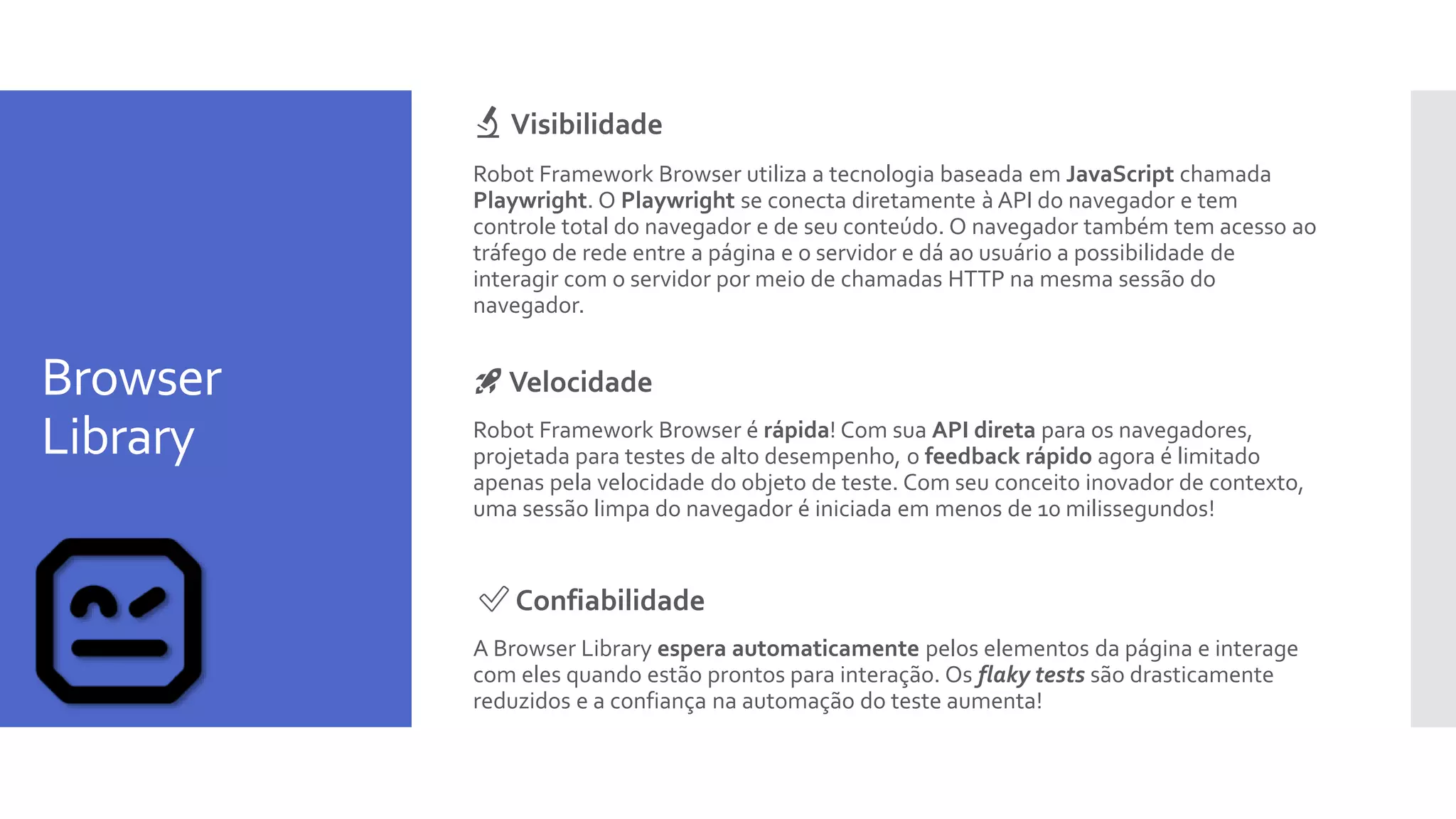 Browser
Library
🔬 Visibilidade
Robot Framework Browser utiliza a tecnologia baseada em JavaScript chamada
Playwright. O Playwright se conecta diretamente à API do navegador e tem
controle total do navegador e de seu conteúdo. O navegador também tem acesso ao
tráfego de rede entre a página e o servidor e dá ao usuário a possibilidade de
interagir com o servidor por meio de chamadas HTTP na mesma sessão do
navegador.
🚀 Velocidade
Robot Framework Browser é rápida! Com sua API direta para os navegadores,
projetada para testes de alto desempenho, o feedback rápido agora é limitado
apenas pela velocidade do objeto de teste. Com seu conceito inovador de contexto,
uma sessão limpa do navegador é iniciada em menos de 10 milissegundos!
✅ Confiabilidade
A Browser Library espera automaticamente pelos elementos da página e interage
com eles quando estão prontos para interação. Os flaky tests são drasticamente
reduzidos e a confiança na automação do teste aumenta!
 