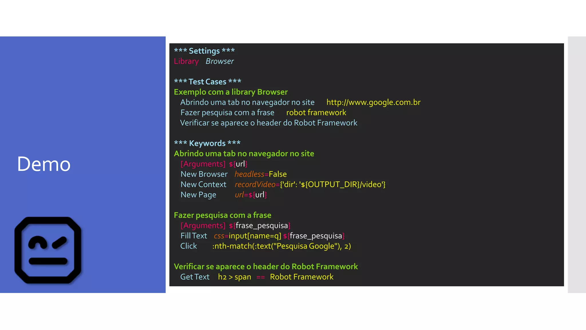 Demo
*** Settings ***
Library Browser
***TestCases ***
Exemplo com a library Browser
Abrindo uma tab no navegador no site http://www.google.com.br
Fazer pesquisa com a frase robot framework
Verificar se aparece o header do Robot Framework
*** Keywords ***
Abrindo uma tab no navegador no site
[Arguments] ${url}
New Browser headless=False
New Context recordVideo={'dir': '${OUTPUT_DIR}/video'}
New Page url=${url}
Fazer pesquisa com a frase
[Arguments] ${frase_pesquisa}
FillText css=input[name=q] ${frase_pesquisa}
Click :nth-match(:text("Pesquisa Google"), 2)
Verificar se aparece o header do Robot Framework
GetText h2 > span == Robot Framework
 