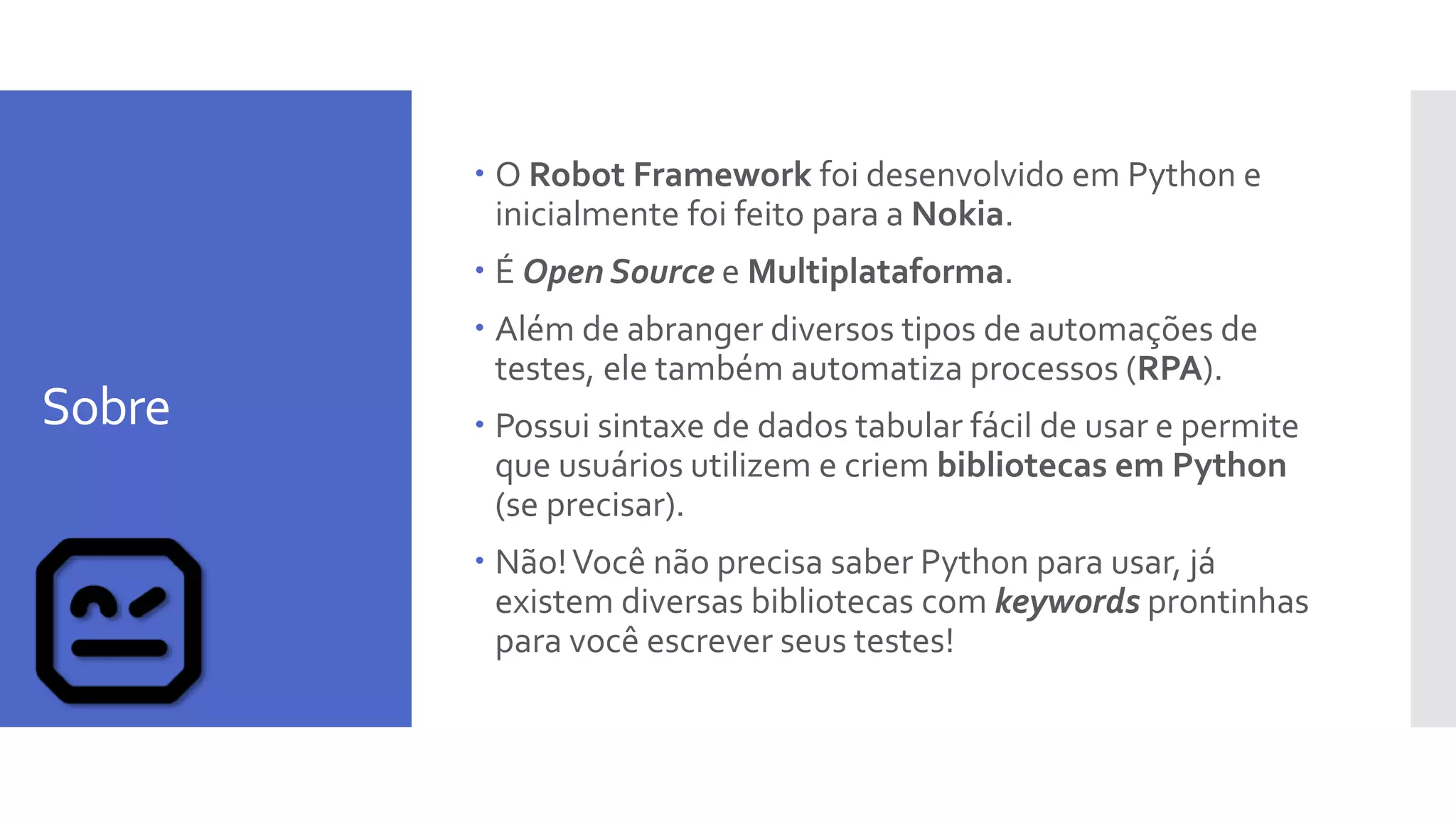 Sobre
 O Robot Framework foi desenvolvido em Python e
inicialmente foi feito para a Nokia.
 É Open Source e Multiplataforma.
 Além de abranger diversos tipos de automações de
testes, ele também automatiza processos (RPA).
 Possui sintaxe de dados tabular fácil de usar e permite
que usuários utilizem e criem bibliotecas em Python
(se precisar).
 Não!Você não precisa saber Python para usar, já
existem diversas bibliotecas com keywords prontinhas
para você escrever seus testes!
 