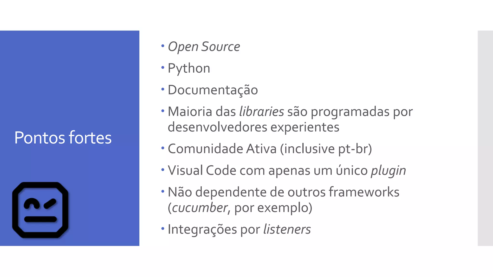 Pontos fortes
 Open Source
 Python
 Documentação
 Maioria das libraries são programadas por
desenvolvedores experientes
 Comunidade Ativa (inclusive pt-br)
 Visual Code com apenas um único plugin
 Não dependente de outros frameworks
(cucumber, por exemplo)
 Integrações por listeners
 