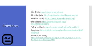 Referências
 Site Oficial: http://robotframework.org/
 Blog Brasileiro: http://robotizandotestes.blogspot.com.br/
 Browser Library: https://robotframework-browser.org/
 Slack Global: https://robotframework-slack-
invite.herokuapp.com/
 Telegram Brasil: https://t.me/joinchat/Q5qH9xePmaaSC5hh
 Exemplos: https://github.com/mayribeirofernandes/testesrobotfr
amework
 Curso pt-br Udemy:
https://robotizandotestes.blogspot.com/2020/01/cursos-robot-
framework-pt-br-udemy.html
 