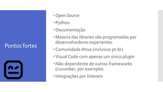 Pontos fortes
 Open Source
 Python
 Documentação
 Maioria das libraries são programadas por
desenvolvedores experientes
 Comunidade Ativa (inclusive pt-br)
 Visual Code com apenas um único plugin
 Não dependente de outros frameworks
(cucumber, por exemplo)
 Integrações por listeners
 