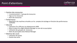 Point d’attentions
• Gestion des ressources
• 1 environnement = 1 groupe de ressources
• Tags sur les ressources
• Nom des ressources
• Performance
• Répartition des machines virtuelles sur les comptes de stockage en fonction des performances
souhaités
• Sécurité
• Utilisation d’un SPN pour les déploiements ARM
• Mise en place d’un Agent Release Manager au sein de la souscription
• Utilisation des groupes de ressources
• Mots de passe gérés dans Release Manager
• Maitrise des couts
• Utilisation de quotas
• Gestion des accès
 