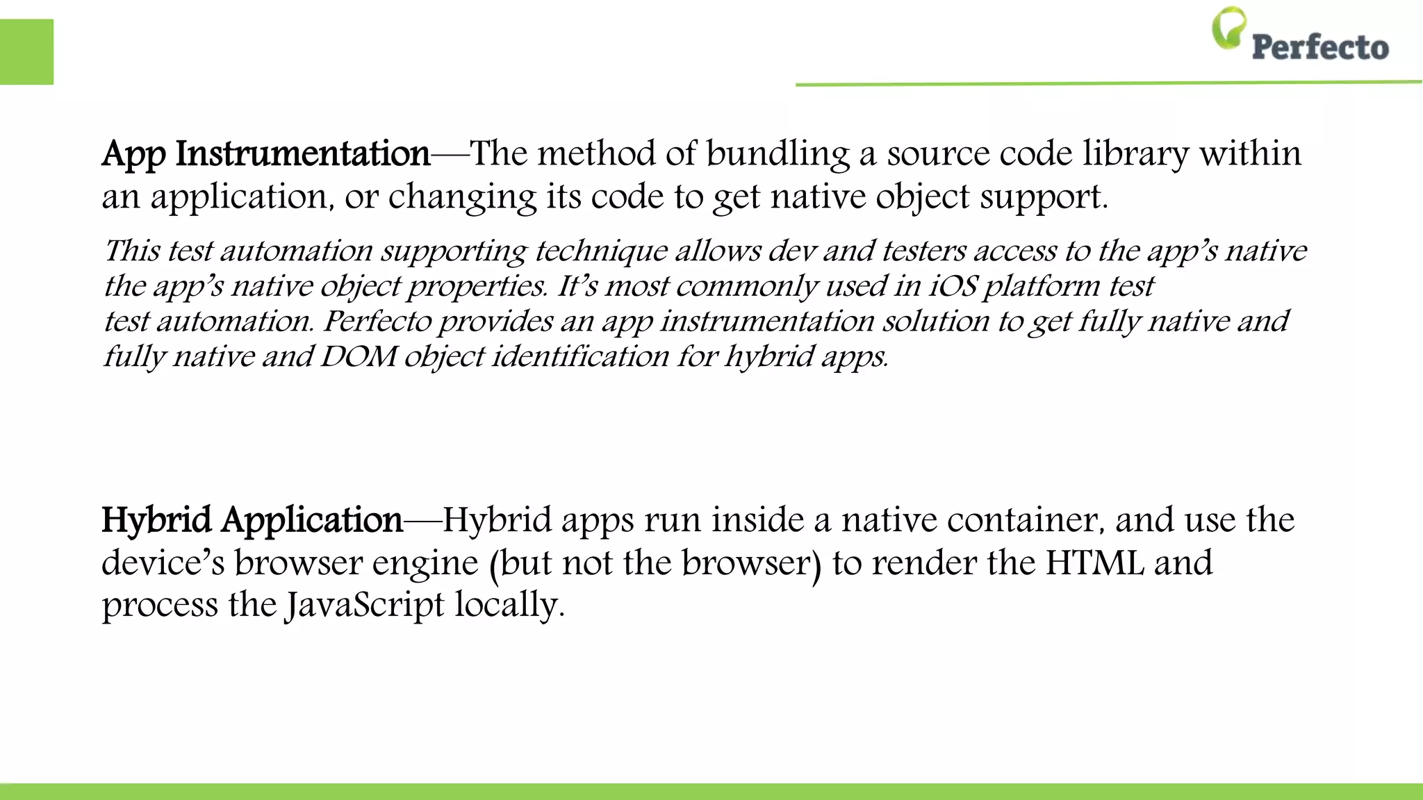 App Instrumentation—The method of bundling a source code library within
an application, or changing its code to get native object support.
This test automation supporting technique allows dev and testers access to the app’s native object
native object properties. It’s most commonly used in iOS platform test automation. Perfecto provides
Perfecto provides an app instrumentation solution to get fully native and DOM object identification
object identification for hybrid apps.
Hybrid Application—Hybrid apps run inside a native container, and use the
device’s browser engine (but not the browser) to render the HTML and
process the JavaScript locally.
 