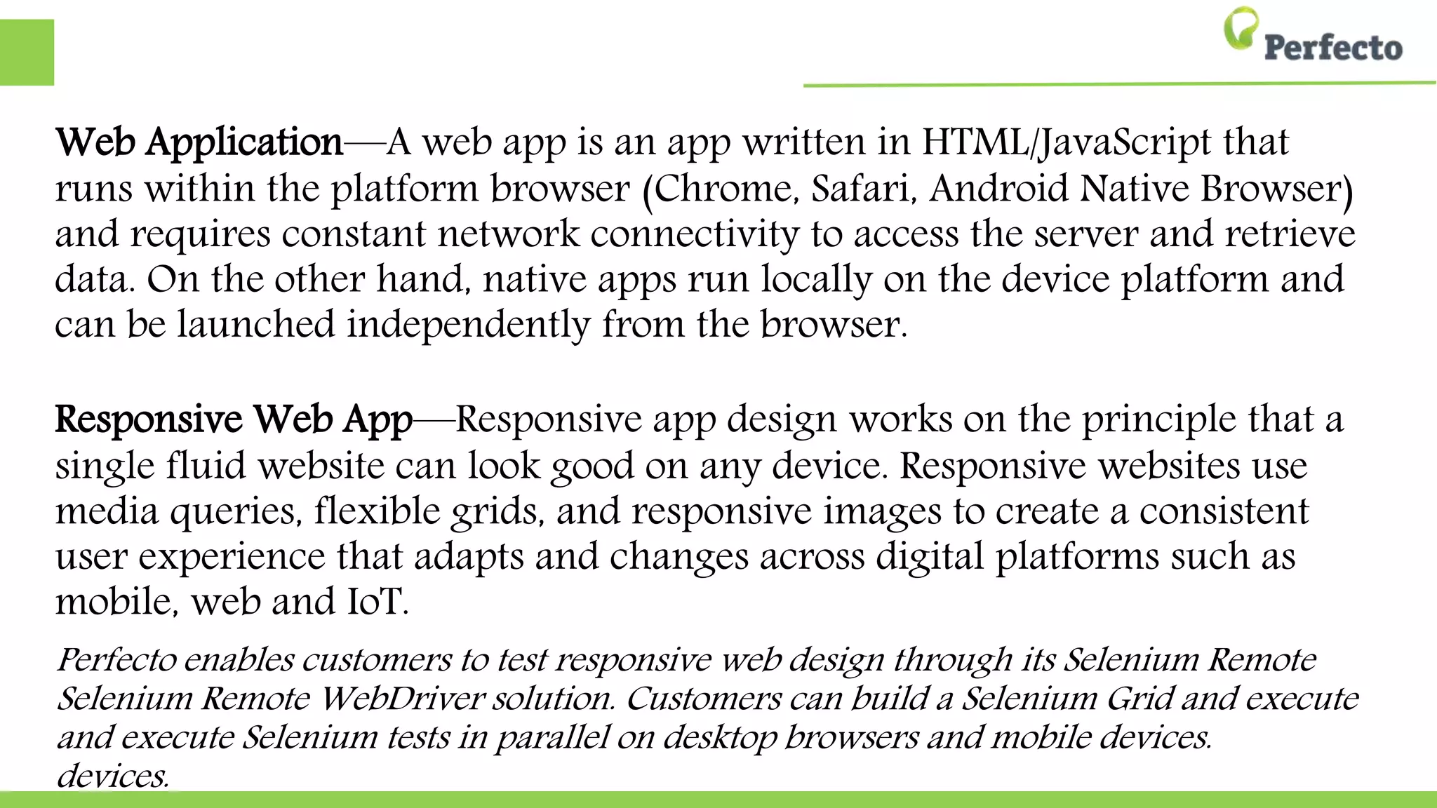 Web Application—A web app is an app written in HTML/JavaScript that
runs within the platform browser (Chrome, Safari, Android Native Browser)
and requires constant network connectivity to access the server and retrieve
data. On the other hand, native apps run locally on the device platform and
can be launched independently from the browser.
Responsive Web App—Responsive app design works on the principle that a
single fluid website can look good on any device. Responsive websites use
media queries, flexible grids, and responsive images to create a consistent
user experience that adapts and changes across digital platforms such as
mobile, web and IoT.
Perfecto enables customers to test responsive web design through its Selenium Remote WebDriver
Remote WebDriver solution. Customers can build a Selenium Grid and execute Selenium tests in
Selenium tests in parallel on desktop browsers and mobile devices.
 