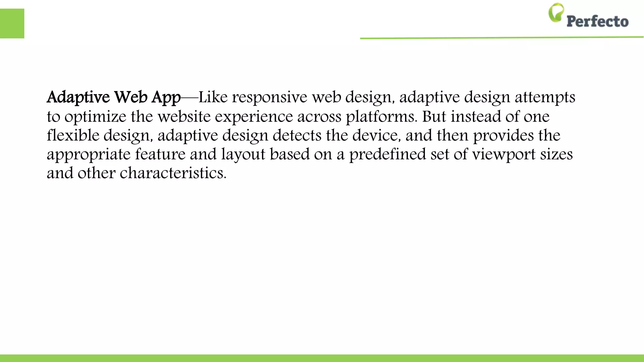 Adaptive Web App—Like responsive web design, adaptive design
attempts to optimize the website experience across platforms. But
instead of one flexible design, adaptive design detects the device, and
then provides the appropriate feature and layout based on a
predefined set of viewport sizes and other characteristics.
 