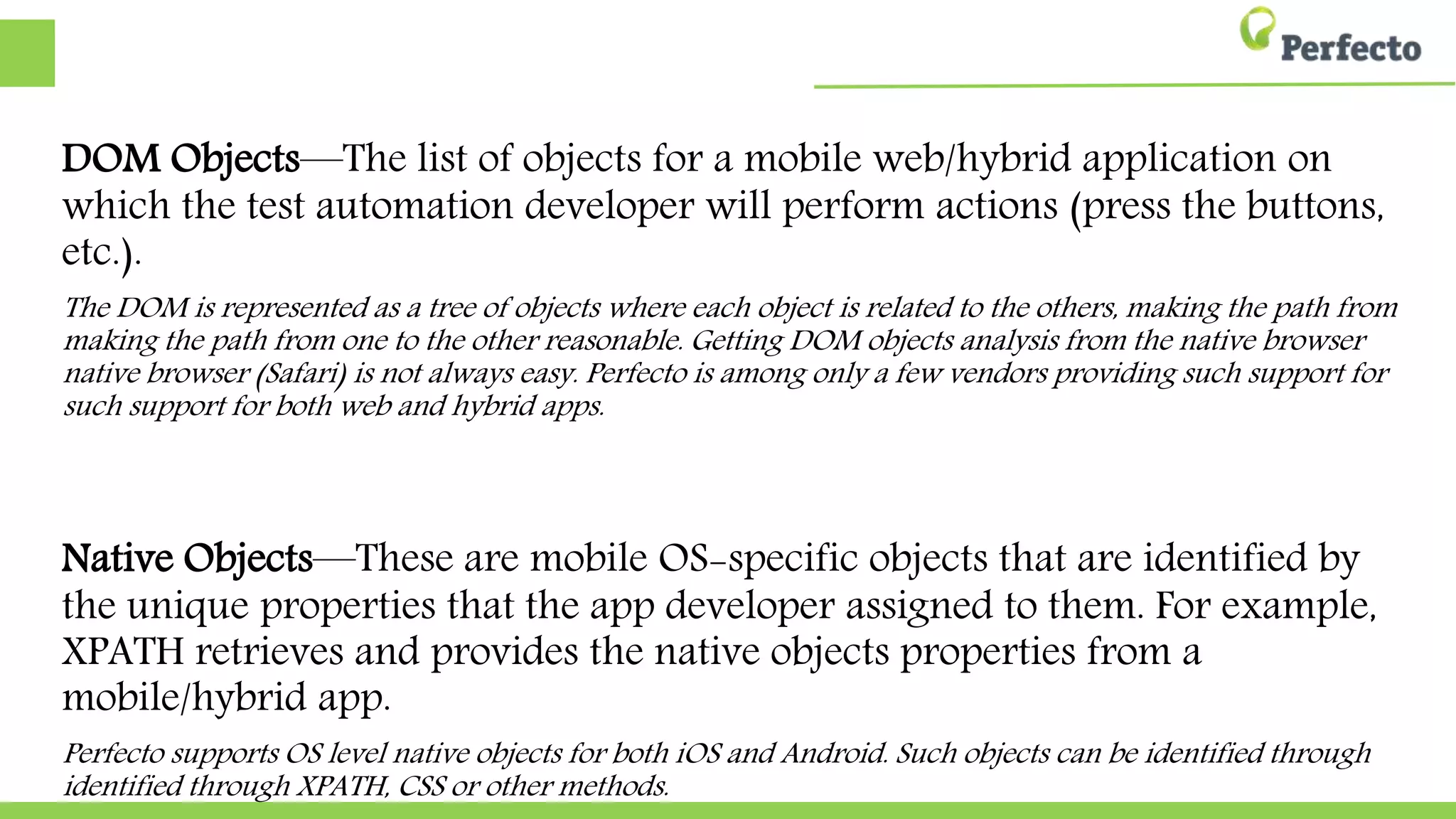 DOM Objects—The list of objects for a mobile web/hybrid application on
which the test automation developer will perform actions (press the buttons,
etc.).
The DOM is represented as a tree of objects where each object is related to the others, making the path from
making the path from one to the other reasonable. Getting DOM objects analysis from the native browser
native browser (Safari) is not always easy. Perfecto is among only a few vendors providing such support for
such support for both web and hybrid apps.
Native Objects—These are mobile OS-specific objects that are identified by
the unique properties that the app developer assigned to them. For example,
XPATH retrieves and provides the native objects properties from a
mobile/hybrid app.
Perfecto supports OS level native objects for both iOS and Android. Such objects can be identified through
identified through XPATH, CSS or other methods.
 