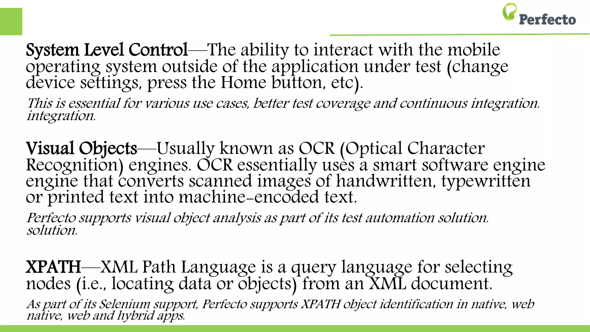 System Level Control—The ability to interact with the mobile operating system outside
of the application under test (change device settings, press the Home button, etc).
This is essential for various use cases, better test coverage and continuous integration.
Visual Objects—Usually known as OCR (Optical Character Recognition) engines. OCR
essentially uses a smart software engine that converts scanned images of handwritten,
handwritten, typewritten or printed text into machine-encoded text.
Perfecto supports visual object analysis as part of its test automation solution.
XPATH—XML Path Language is a query language for selecting nodes (i.e., locating
data or objects) from an XML document.
As part of its Selenium support, Perfecto supports XPATH object identification in native, web and hybrid
web and hybrid apps.
 