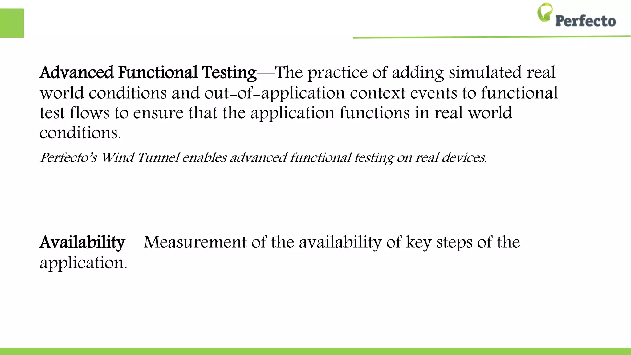 Advanced Functional Testing—The practice of adding simulated real
world conditions and out-of-application context events to functional
test flows to ensure that the application functions in real world
conditions.
Perfecto’s Wind Tunnel enables advanced functional testing on real devices.
Availability—Measurement of the availability of key steps of the
application.
 