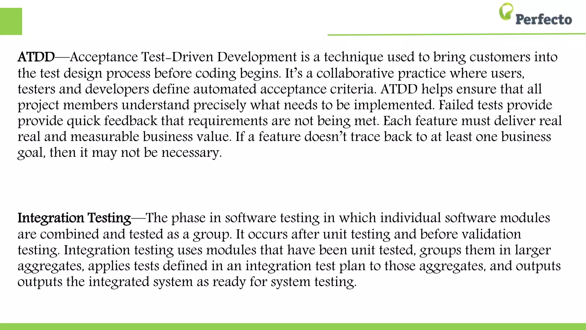 ATDD—Acceptance Test-Driven Development is a technique used to bring customers
into the test design process before coding begins. It’s a collaborative practice where
users, testers and developers define automated acceptance criteria. ATDD helps ensure
ensure that all project members understand precisely what needs to be implemented.
Failed tests provide quick feedback that requirements are not being met. Each feature
must deliver real and measurable business value. If a feature doesn’t trace back to at
least one business goal, then it may not be necessary.
Integration Testing—The phase in software testing in which individual software
modules are combined and tested as a group. It occurs after unit testing and before
validation testing. Integration testing uses modules that have been unit tested, groups
them in larger aggregates, applies tests defined in an integration test plan to those
aggregates, and outputs the integrated system as ready for system testing.
 