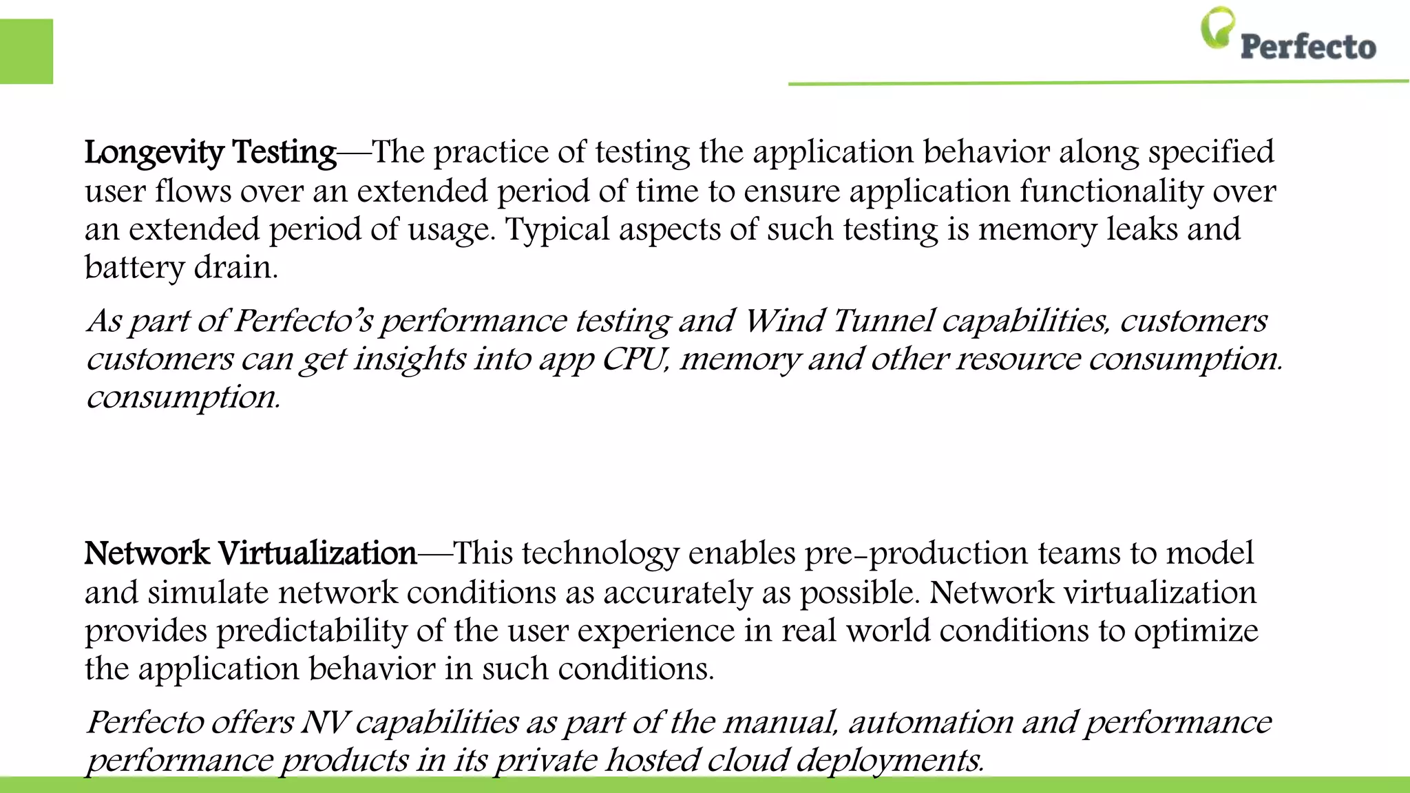 Longevity Testing—The practice of testing the application behavior along
specified user flows over an extended period of time to ensure application
functionality over an extended period of usage. Typical aspects of such
testing is memory leaks and battery drain.
As part of Perfecto’s performance testing and Wind Tunnel capabilities, customers can get
customers can get insights into app CPU, memory and other resource consumption.
consumption.
Network Virtualization—This technology enables pre-production teams to
model and simulate network conditions as accurately as possible. Network
virtualization provides predictability of the user experience in real world
conditions to optimize the application behavior in such conditions.
Perfecto offers NV capabilities as part of the manual, automation and performance products
performance products in its private hosted cloud deployments.
 