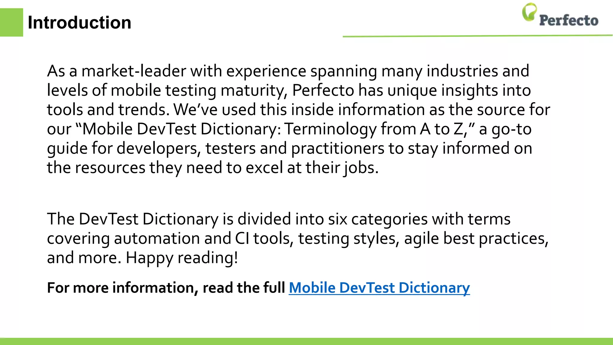 Introduction
As a market-leader with experience spanning many industries and
levels of mobile testing maturity, Perfecto has unique insights into
tools and trends. We’ve used this inside information as the source for
our “Mobile DevTest Dictionary:Terminology from A to Z,” a go-to
guide for developers, testers and practitioners to stay informed on
the resources they need to excel at their jobs.
The DevTest Dictionary is divided into six categories with terms
covering automation and CI tools, testing styles, agile best practices,
and more. Happy reading!
For more information, read the full Mobile DevTest Dictionary
 