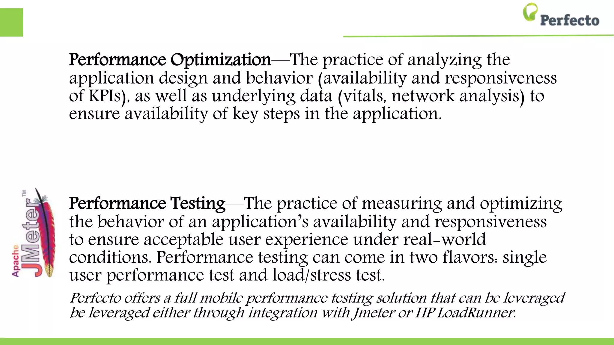 Performance Optimization—The practice of analyzing the
application design and behavior (availability and responsiveness of
KPIs), as well as underlying data (vitals, network analysis) to ensure
availability of key steps in the application.
Performance Testing—The practice of measuring and optimizing
the behavior of an application’s availability and responsiveness to
ensure acceptable user experience under real-world conditions.
Performance testing can come in two flavors: single user
performance test and load/stress test.
Perfecto offers a full mobile performance testing solution that can be leveraged either
leveraged either through integration with Jmeter or HP LoadRunner.
 