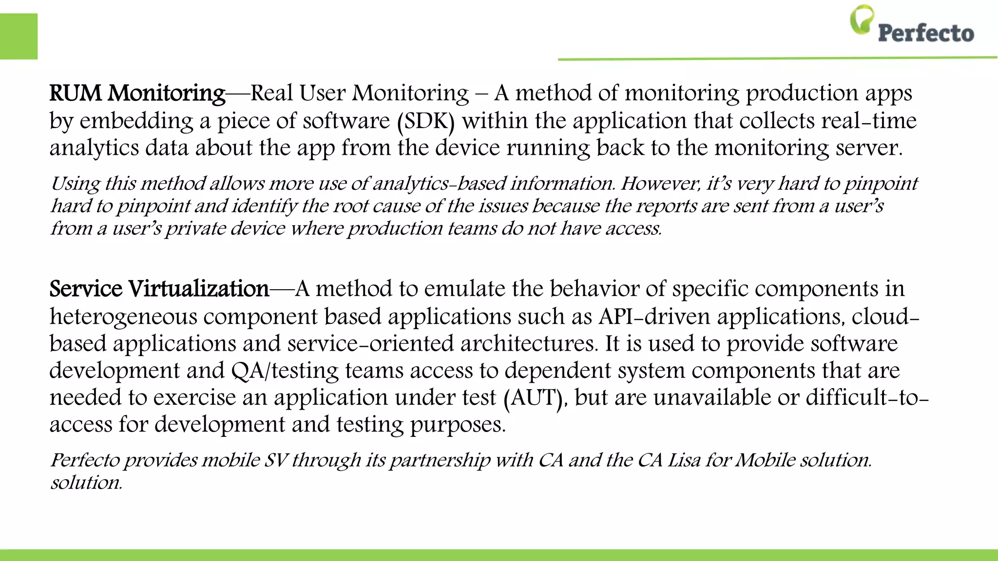 RUM Monitoring—Real User Monitoring – A method of monitoring production apps
by embedding a piece of software (SDK) within the application that collects real-time
analytics data about the app from the device running back to the monitoring server.
Using this method allows more use of analytics-based information. However, it’s very hard to pinpoint
hard to pinpoint and identify the root cause of the issues because the reports are sent from a user’s
from a user’s private device where production teams do not have access.
Service Virtualization—A method to emulate the behavior of specific components in
heterogeneous component-based applications such as API-driven applications, cloud-
based applications and service-oriented architectures. It is used to provide software
development and QA/testing teams access to dependent system components that are
needed to exercise an application under test (AUT), but are unavailable or difficult-to-
access for development and testing purposes.
Perfecto provides mobile SV through its partnership with CA and the CA Lisa for Mobile solution.
solution.
 