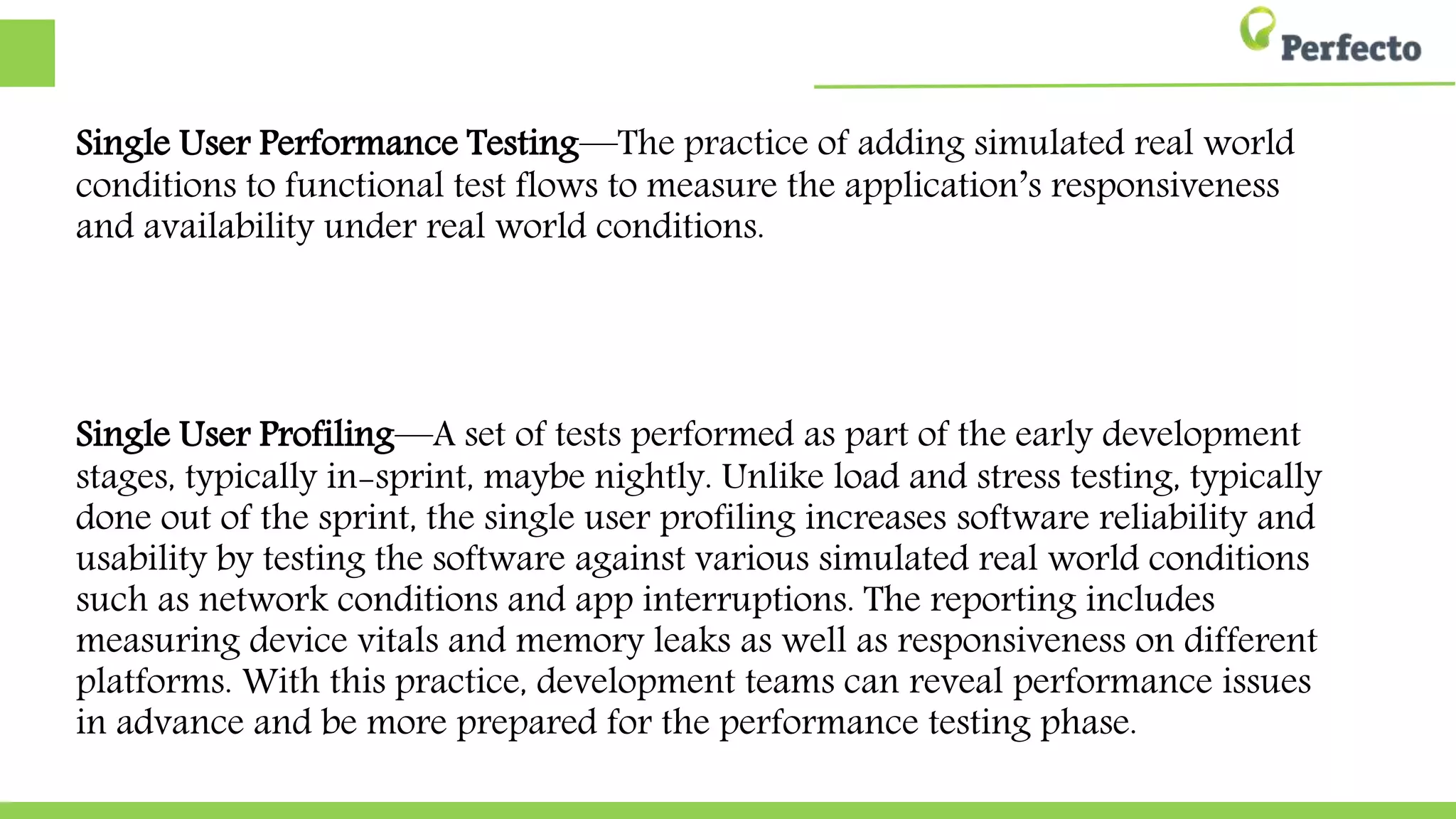 Single User Performance Testing—The practice of adding simulated real world
conditions to functional test flows to measure the application’s responsiveness
responsiveness and availability under real world conditions.
Single User Profiling—A set of tests performed as part of the early
development stages, typically in-sprint, maybe nightly. Unlike load and stress
testing, typically done out of the sprint, the single user profiling increases
software reliability and usability by testing the software against various
simulated real world conditions such as network conditions and app
interruptions. The reporting includes measuring device vitals and memory
leaks as well as responsiveness on different platforms. With this practice,
development teams can reveal performance issues in advance and be more
prepared for the performance testing phase.
 