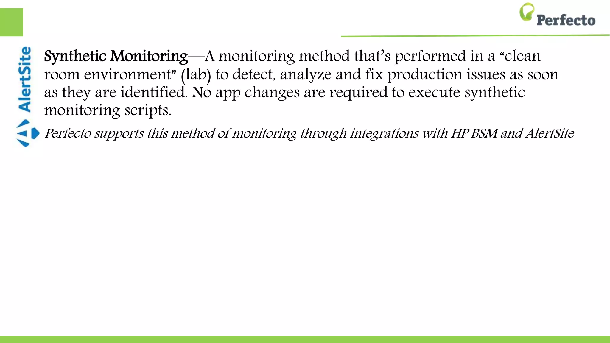 Synthetic Monitoring—A monitoring method that’s performed in a “clean
room environment” (lab) to detect, analyze and fix production issues as soon
as they are identified. No app changes are required to execute synthetic
monitoring scripts.
Perfecto supports this method of monitoring through integrations with HP BSM and AlertSite
 