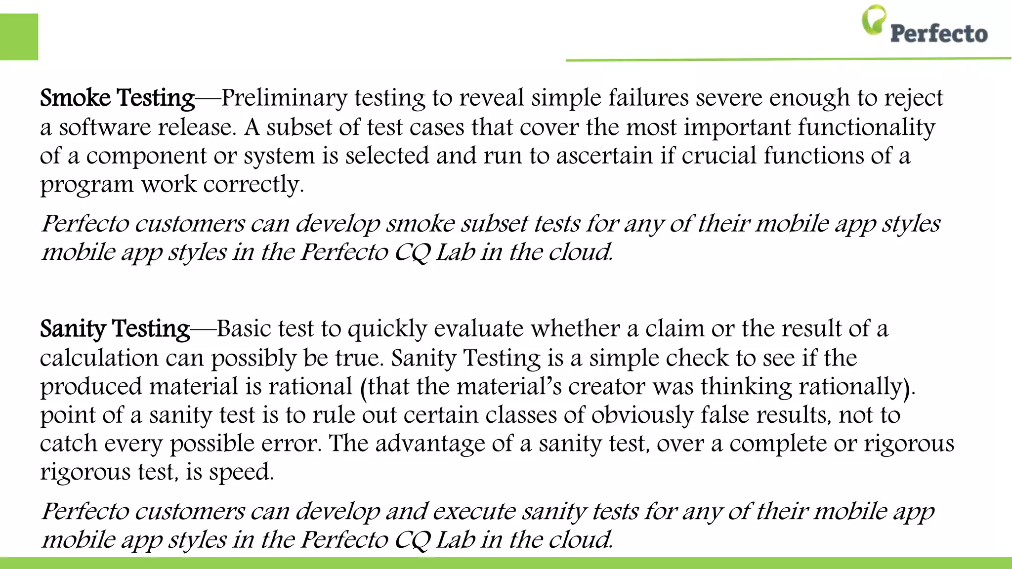 Smoke Testing—Preliminary testing to reveal simple failures severe enough to
reject a software release. A subset of test cases that cover the most important
functionality of a component or system is selected and run to ascertain if crucial
functions of a program work correctly.
Perfecto customers can develop smoke subset tests for any of their mobile app styles in the
styles in the Perfecto CQ Lab in the cloud.
Sanity Testing—Basic test to quickly evaluate whether a claim or the result of a
calculation can possibly be true. Sanity Testing is a simple check to see if the
produced material is rational (that the material’s creator was thinking rationally).
The point of a sanity test is to rule out certain classes of obviously false results, not
not to catch every possible error. The advantage of a sanity test, over a complete or
or rigorous test, is speed.
Perfecto customers can develop and execute sanity tests for any of their mobile app styles in the
app styles in the Perfecto CQ Lab in the cloud.
 