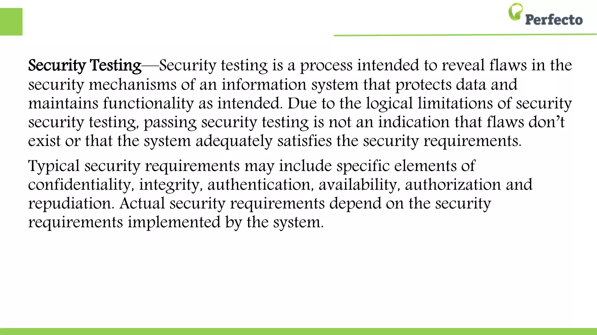 Security Testing—Security testing is a process intended to reveal flaws in the
security mechanisms of an information system that protects data and
maintains functionality as intended. Due to the logical limitations of security
security testing, passing security testing is not an indication that flaws don’t
exist or that the system adequately satisfies the security requirements.
Typical security requirements may include specific elements of
confidentiality, integrity, authentication, availability, authorization and
repudiation. Actual security requirements depend on the security
requirements implemented by the system.
 