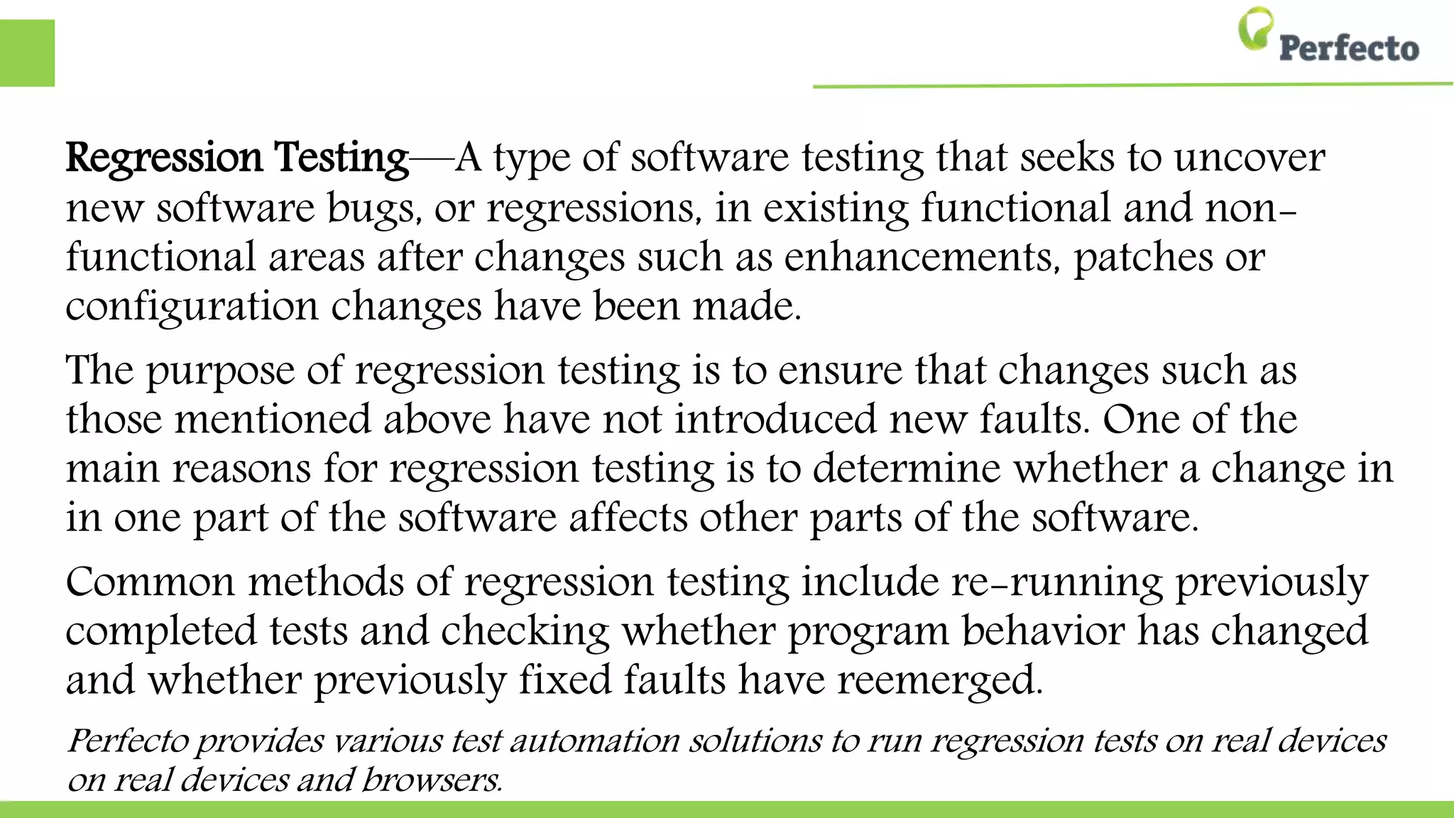 Regression Testing—A type of software testing that seeks to uncover new
software bugs, or regressions, in existing functional and non-functional
areas after changes such as enhancements, patches or configuration changes
changes have been made.
The purpose of regression testing is to ensure that changes such as those
mentioned above have not introduced new faults. One of the main reasons
for regression testing is to determine whether a change in one part of the
software affects other parts of the software.
Common methods of regression testing include re-running previously
completed tests and checking whether program behavior has changed and
whether previously fixed faults have reemerged.
Perfecto provides various test automation solutions to run regression tests on real devices and
devices and browsers.
 