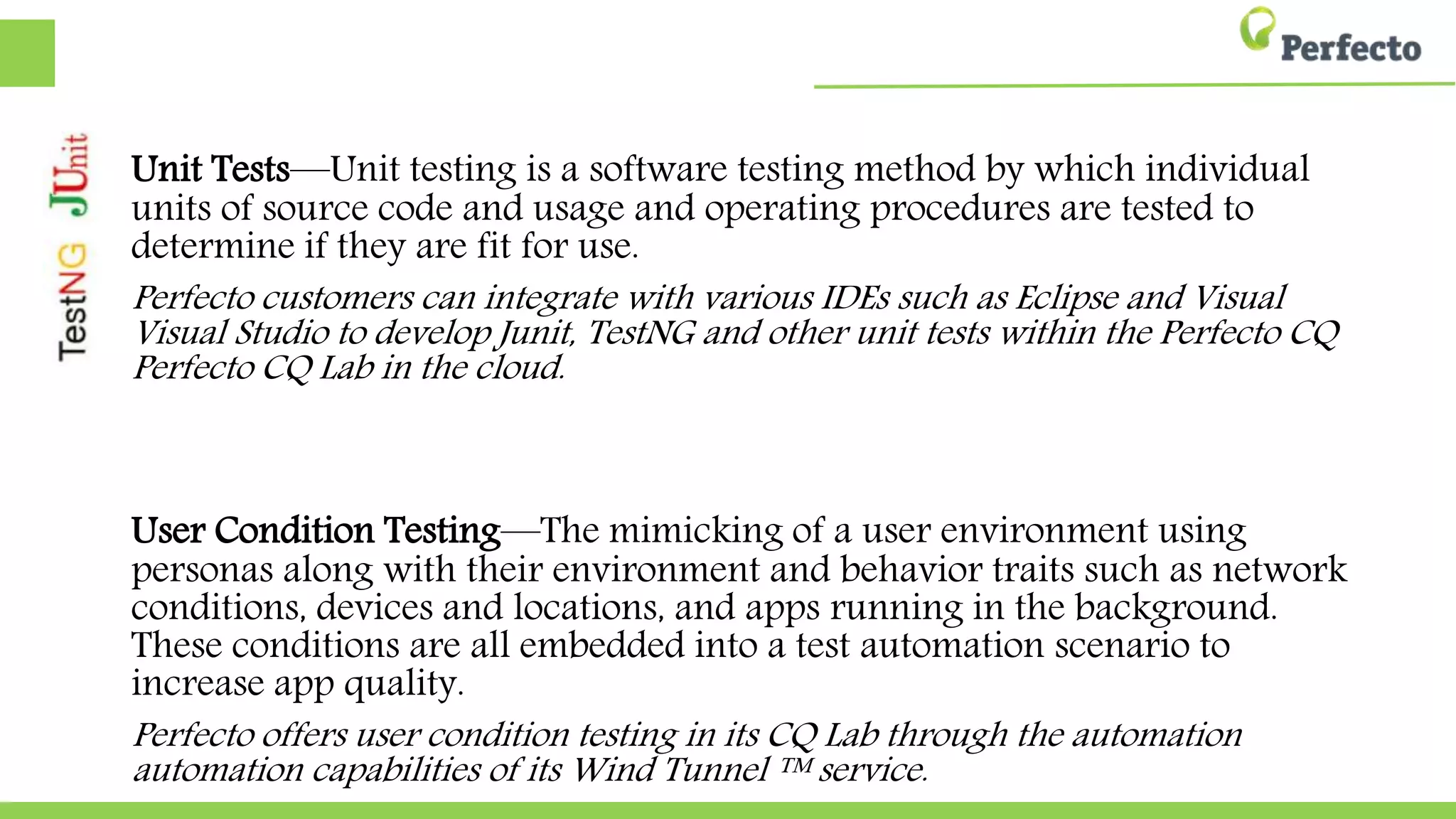 Unit Tests—Unit testing is a software testing method by which individual
units of source code and usage and operating procedures are tested to
determine if they are fit for use.
Perfecto customers can integrate with various IDEs such as Eclipse and Visual Studio to
Studio to develop Junit, TestNG and other unit tests within the Perfecto CQ Lab in the
Lab in the cloud.
User Condition Testing—The mimicking of a user environment using
personas along with their environment and behavior traits such as network
conditions, devices and locations, and apps running in the background.
These conditions are all embedded into a test automation scenario to
increase app quality.
Perfecto offers user condition testing in its CQ Lab through the automation capabilities of
capabilities of its Wind Tunnel ™ service.
 
