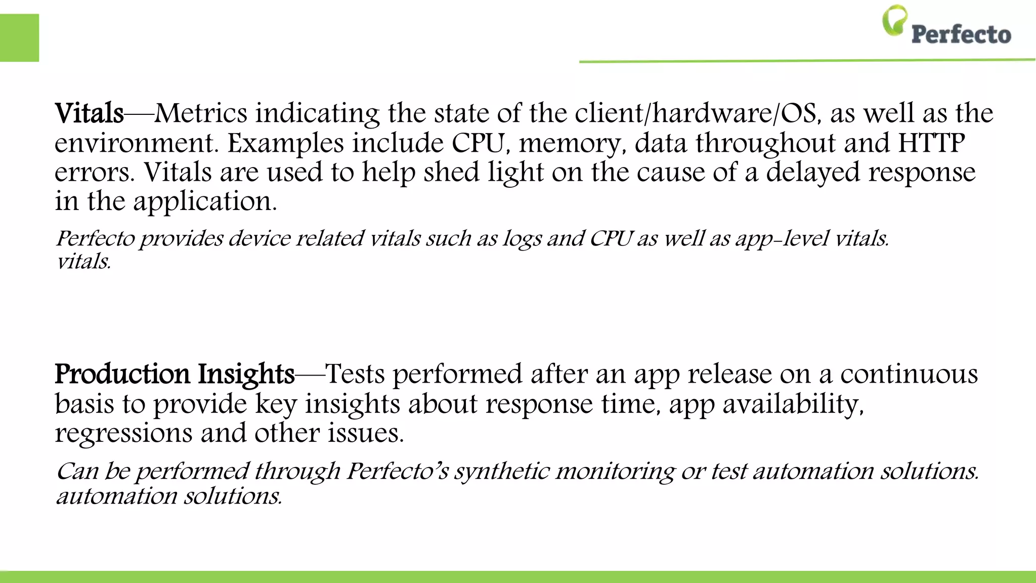 Vitals—Metrics indicating the state of the client/hardware/OS, as well as the
environment. Examples include CPU, memory, data throughout and HTTP
errors. Vitals are used to help shed light on the cause of a delayed response
in the application.
Perfecto provides device related vitals such as logs and CPU as well as app-level vitals.
vitals.
Production Insights—Tests performed after an app release on a continuous
basis to provide key insights about response time, app availability,
regressions and other issues.
Can be performed through Perfecto’s synthetic monitoring or test automation solutions.
solutions.
 