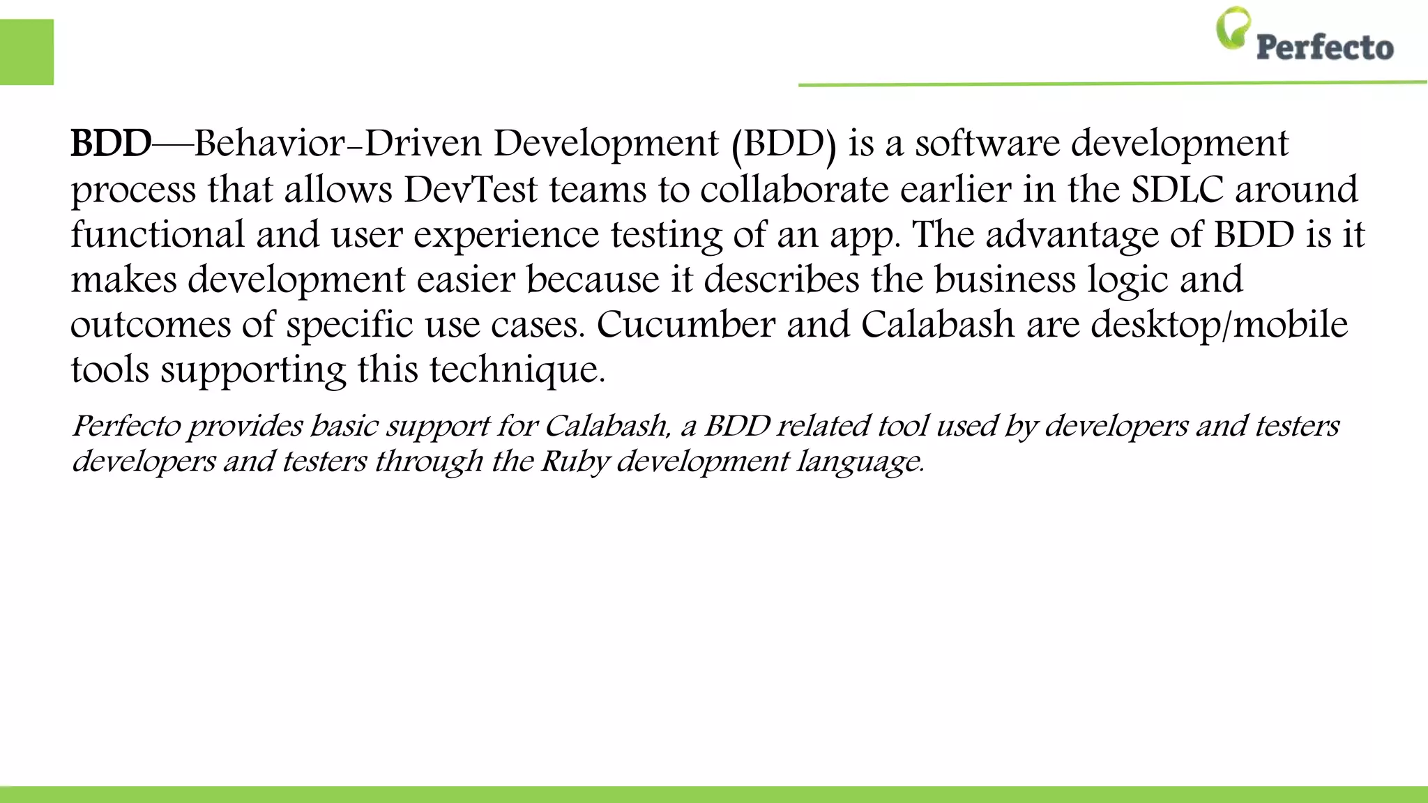 BDD—Behavior-Driven Development (BDD) is a software development
process that allows DevTest teams to collaborate earlier in the SDLC around
functional and user experience testing of an app. The advantage of BDD is it
makes development easier because it describes the business logic and
outcomes of specific use cases. Cucumber and Calabash are desktop/mobile
tools supporting this technique.
Perfecto provides basic support for Calabash, a BDD related tool used by developers and testers
developers and testers through the Ruby development language.
 