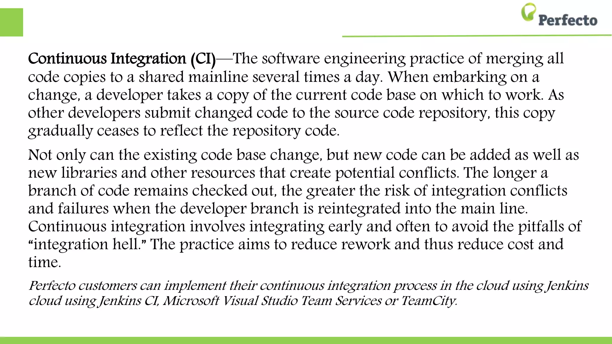 Continuous Integration (CI)—The software engineering practice of merging all
code copies to a shared mainline several times a day. When embarking on a
change, a developer takes a copy of the current code base on which to work. As
other developers submit changed code to the source code repository, this copy
gradually ceases to reflect the repository code.
Not only can the existing code base change, but new code can be added as well as
new libraries and other resources that create potential conflicts. The longer a
branch of code remains checked out, the greater the risk of integration conflicts
and failures when the developer branch is reintegrated into the main line.
Continuous integration involves integrating early and often to avoid the pitfalls of
“integration hell.” The practice aims to reduce rework and thus reduce cost and
time.
Perfecto customers can implement their continuous integration process in the cloud using Jenkins
cloud using Jenkins CI, Microsoft Visual Studio Team Services or TeamCity.
 