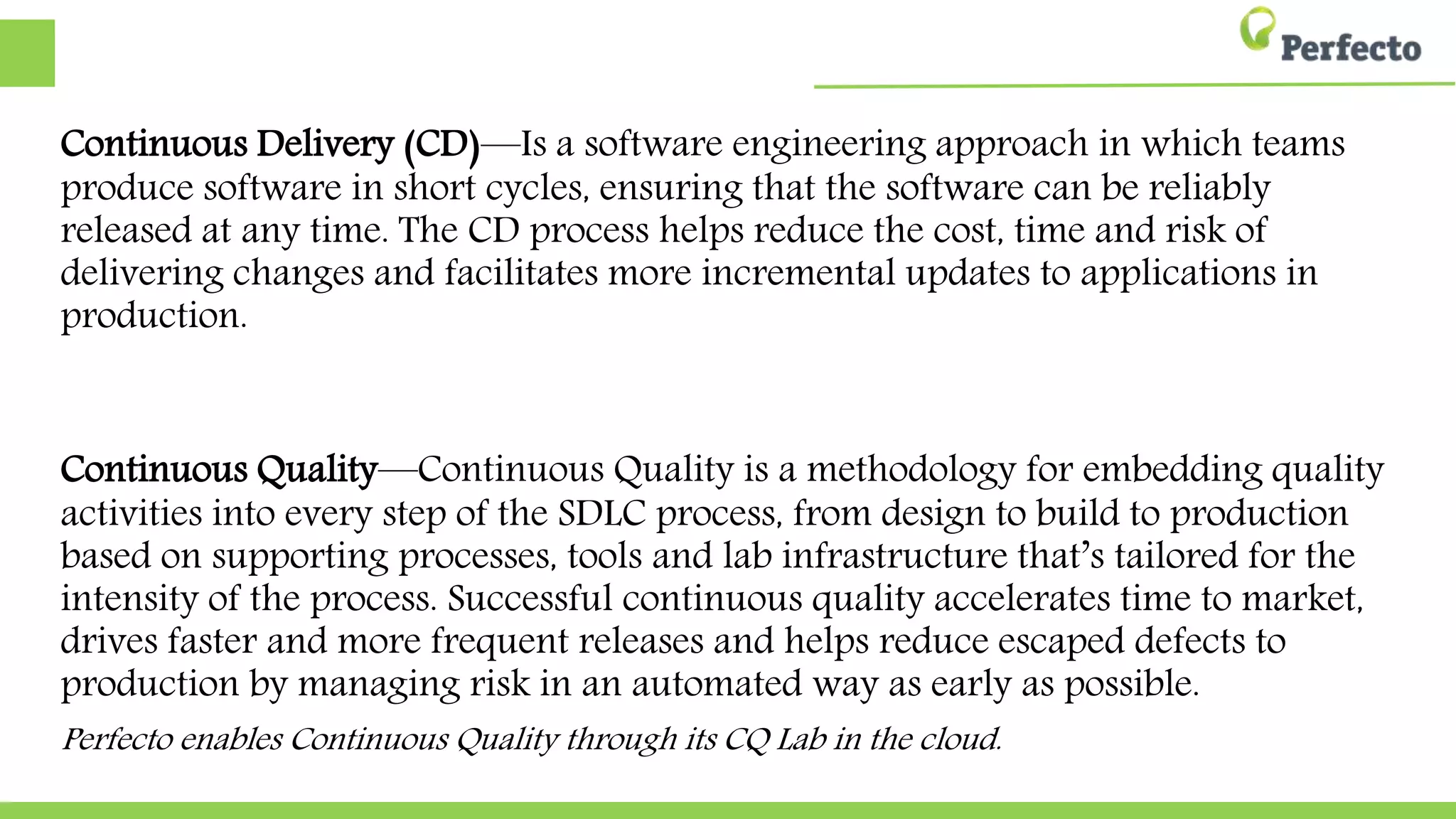 Continuous Delivery (CD)—Is a software engineering approach in which teams
produce software in short cycles, ensuring that the software can be reliably
released at any time. The CD process helps reduce the cost, time and risk of
delivering changes and facilitates more incremental updates to applications in
production.
Continuous Quality—Continuous Quality is a methodology for embedding quality
activities into every step of the SDLC process, from design to build to production
based on supporting processes, tools and lab infrastructure that’s tailored for the
intensity of the process. Successful continuous quality accelerates time to market,
drives faster and more frequent releases and helps reduce escaped defects to
production by managing risk in an automated way as early as possible.
Perfecto enables Continuous Quality through its CQ Lab in the cloud.
 
