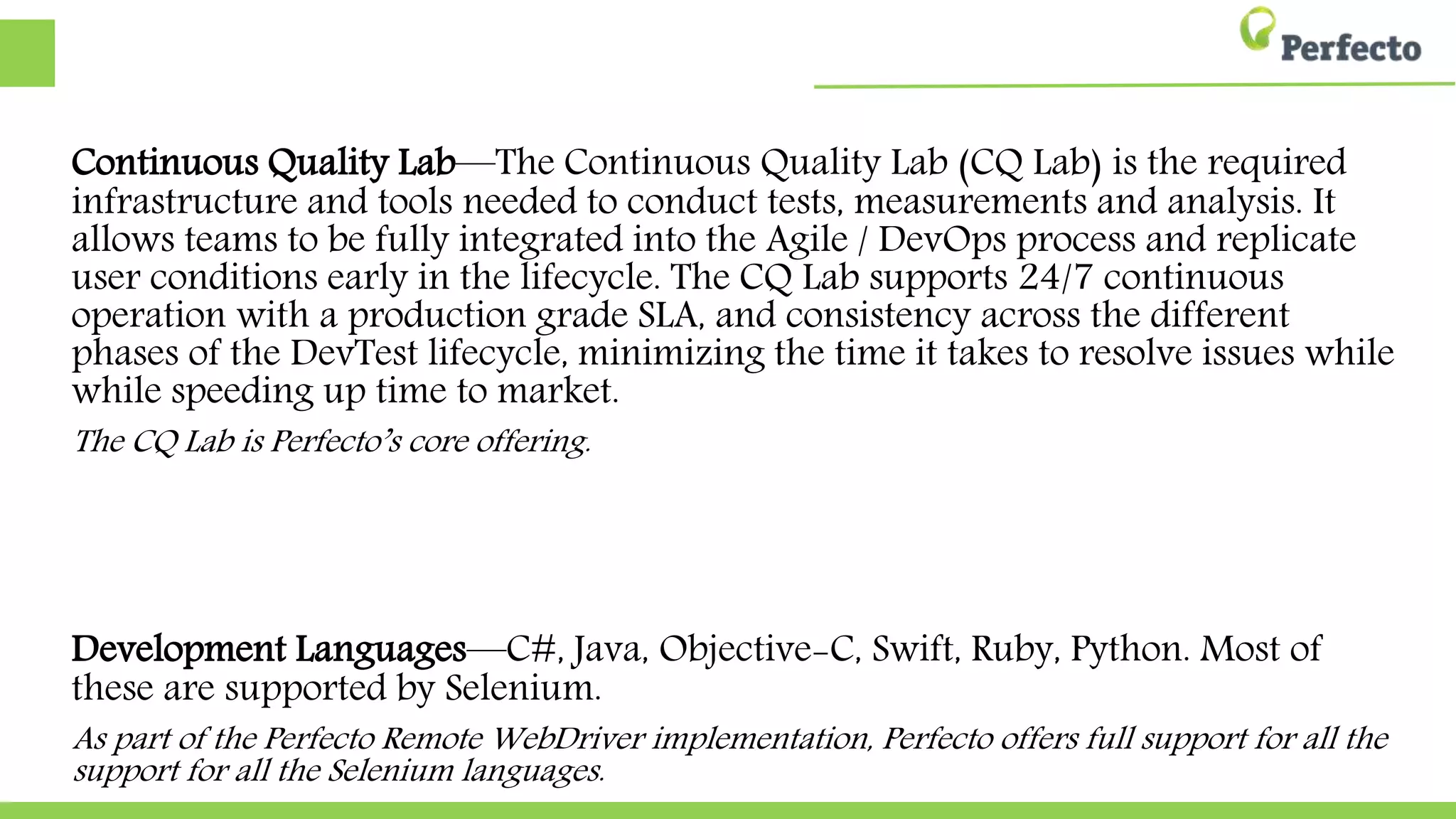 Continuous Quality Lab—The Continuous Quality Lab (CQ Lab) is the required
infrastructure and tools needed to conduct tests, measurements and analysis. It
allows teams to be fully integrated into the Agile / DevOps process and replicate
user conditions early in the lifecycle. The CQ Lab supports 24/7 continuous
operation with a production grade SLA, and consistency across the different
phases of the DevTest lifecycle, minimizing the time it takes to resolve issues while
while speeding up time to market.
The CQ Lab is Perfecto’s core offering.
Development Languages—C#, Java, Objective-C, Swift, Ruby, Python. Most of
these are supported by Selenium.
As part of the Perfecto Remote WebDriver implementation, Perfecto offers full support for all the
support for all the Selenium languages.
 