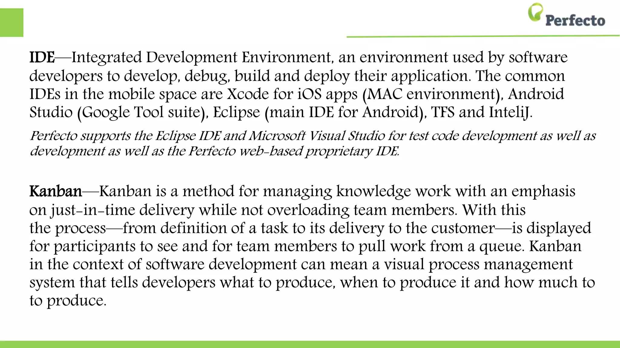 IDE—Integrated Development Environment, an environment used by software
developers to develop, debug, build and deploy their application. The common
IDEs in the mobile space are Xcode for iOS apps (MAC environment), Android
Studio (Google Tool suite), Eclipse (main IDE for Android), TFS and InteliJ.
Perfecto supports the Eclipse IDE and Microsoft Visual Studio for test code development as well as
development as well as the Perfecto web-based proprietary IDE.
Kanban—Kanban is a method for managing knowledge work with an emphasis
on just-in-time delivery while not overloading team members. With this
the process—from definition of a task to its delivery to the customer—is displayed
for participants to see and for team members to pull work from a queue. Kanban
in the context of software development can mean a visual process management
system that tells developers what to produce, when to produce it and how much to
to produce.
 
