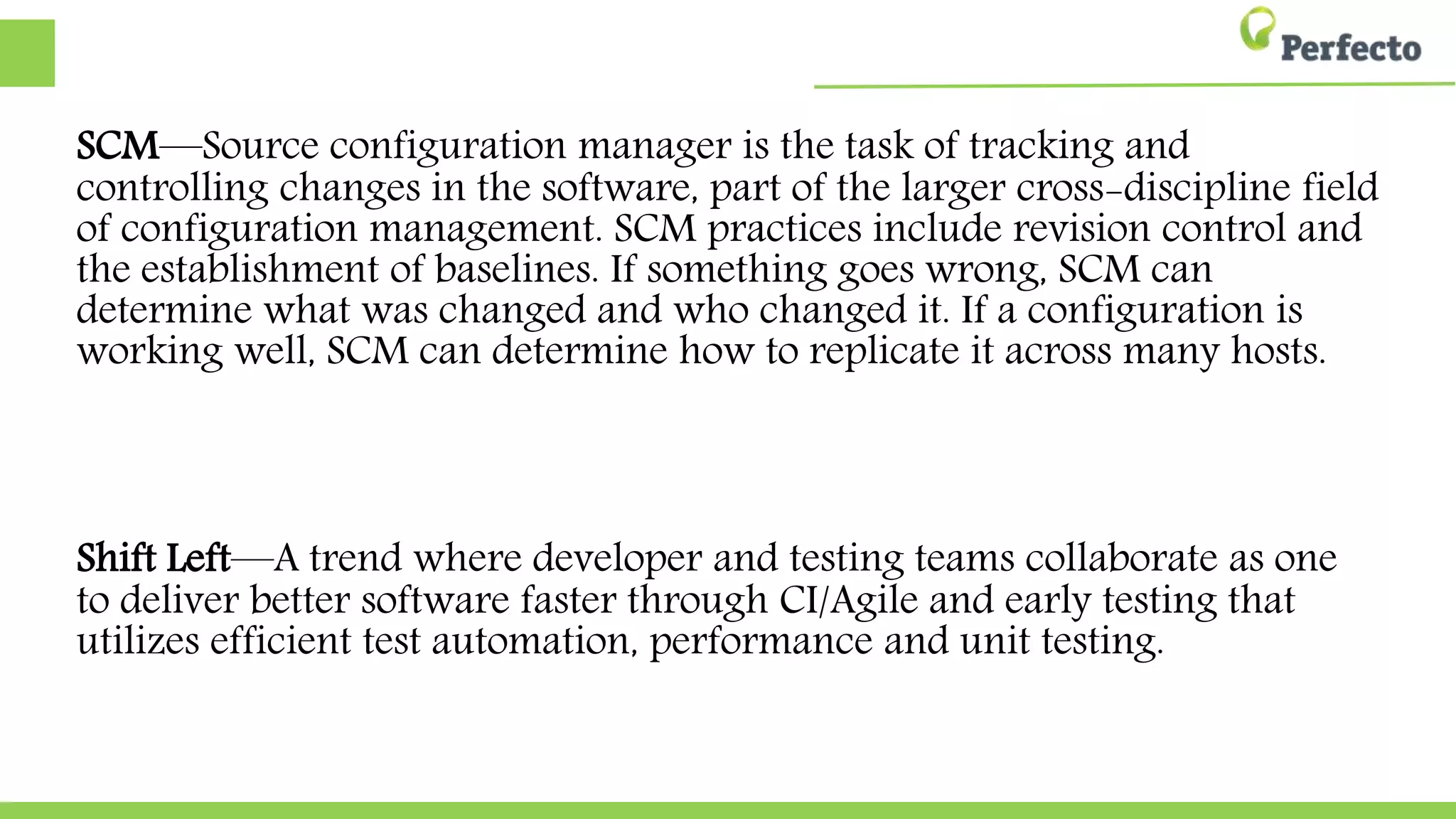 SCM—Source configuration manager is the task of tracking and
controlling changes in the software, part of the larger cross-discipline field
of configuration management. SCM practices include revision control and
the establishment of baselines. If something goes wrong, SCM can
determine what was changed and who changed it. If a configuration is
working well, SCM can determine how to replicate it across many hosts.
Shift Left—A trend where developer and testing teams collaborate as one
to deliver better software faster through CI/Agile and early testing that
utilizes efficient test automation, performance and unit testing.
 