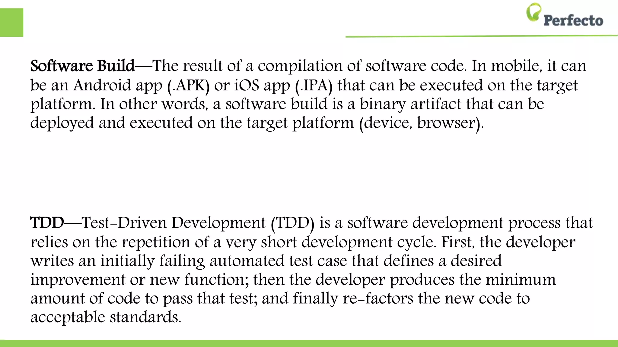 Software Build—The result of a compilation of software code. In mobile, it can be
an Android app (.APK) or iOS app (.IPA) that can be executed on the target
platform. In other words, a software build is a binary artifact that can be deployed
and executed on the target platform (device, browser).
TDD—Test-Driven Development (TDD) is a software development process that
relies on the repetition of a very short development cycle. First, the developer
writes an initially failing automated test case that defines a desired improvement
or new function; then the developer produces the minimum amount of code to
pass that test; and finally re-factors the new code to acceptable standards.
 