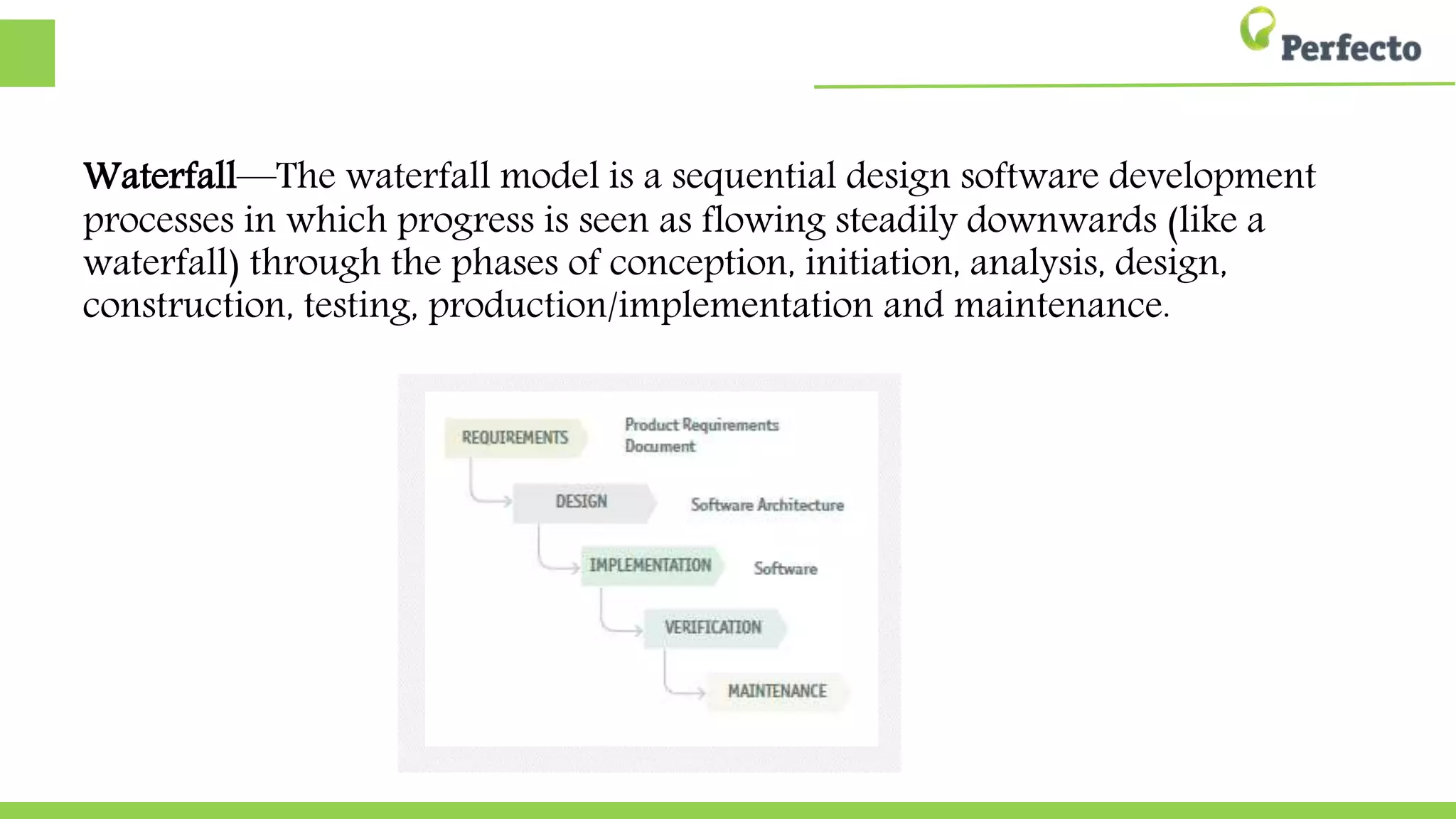 Waterfall—The waterfall model is a sequential design software development
processes in which progress is seen as flowing steadily downwards (like a
waterfall) through the phases of conception, initiation, analysis, design,
construction, testing, production/implementation and maintenance.
 