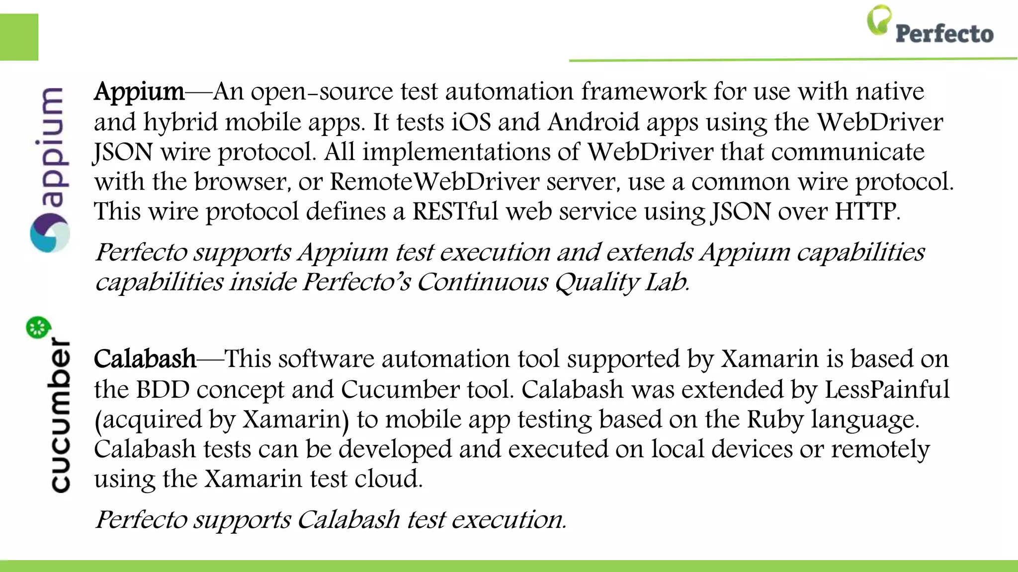 Appium—An open-source test automation framework for use with native
and hybrid mobile apps. It tests iOS and Android apps using the WebDriver
JSON wire protocol. All implementations of WebDriver that communicate
with the browser, or RemoteWebDriver server, use a common wire protocol.
This wire protocol defines a RESTful web service using JSON over HTTP.
Perfecto supports Appium test execution and extends Appium capabilities
capabilities inside Perfecto’s Continuous Quality Lab.
Calabash—This software automation tool supported by Xamarin is based on
the BDD concept and Cucumber tool. Calabash was extended by LessPainful
(acquired by Xamarin) to mobile app testing based on the Ruby language.
Calabash tests can be developed and executed on local devices or remotely
using the Xamarin test cloud.
Perfecto supports Calabash test execution.
 